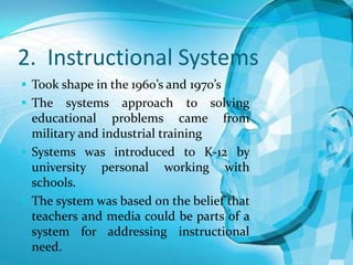 2. Instructional Systems
 Took shape in the 1960’s and 1970’s
 The

systems approach to solving
educational problems came from
military and industrial training
 Systems was introduced to K-12 by
university personal working with
schools.
 The system was based on the belief that
teachers and media could be parts of a
system for addressing instructional
need.

 