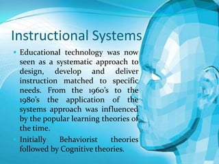 Instructional Systems
 Educational technology was now

seen as a systematic approach to
design, develop and deliver
instruction matched to specific
needs. From the 1960’s to the
1980’s the application of the
systems approach was influenced
by the popular learning theories of
the time.
 Initially
Behaviorist
theories
followed by Cognitive theories.

 