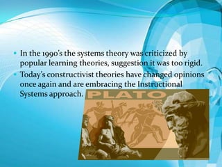  In the 1990’s the systems theory was criticized by

popular learning theories, suggestion it was too rigid.
 Today’s constructivist theories have changed opinions
once again and are embracing the Instructional
Systems approach.

 