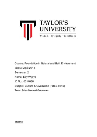 Course: Foundation in Natural and Built Environment
Intake: April 2013
Semester: 2
Name: Edy Wijaya
ID No.: 0314036
Subject: Culture & Civilization (FDES 0815)
Tutor: Miss NormahSulaiman

Theme

 