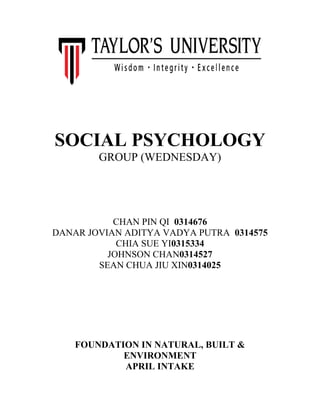 SOCIAL PSYCHOLOGY
GROUP (WEDNESDAY)

CHAN PIN QI 0314676
DANAR JOVIAN ADITYA VADYA PUTRA 0314575
CHIA SUE YI0315334
JOHNSON CHAN0314527
SEAN CHUA JIU XIN0314025

FOUNDATION IN NATURAL, BUILT &
ENVIRONMENT
APRIL INTAKE

 