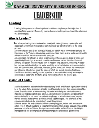 Karachi University Business School

Leading
Leading is the process of influencing others to act to accomplish specified objectives. It
consists of interpersonal influence, by means of communication process, toward the attainment
of a specified goal.

Who is Leader?
Leader is a person who guides others toward a common goal, showing the way by example, and
creating an environment in which other team members feel actively involved in the entire
process.
A leader is not the boss of the team but, instead, the person that is committed to carrying out
the mission of the Venture. A leader is a person who has a vision, a drive and a commitment to
achieve that vision, and the skills to make it happen.
A leader impels his followers to action by persuasion, influence, power, threat of force, and
appeal to legitimate right. A leader is one who has followers. He has formal and informal
authority and power. A leader may be born or made by time, education, or training. A leader
has common traits like intelligence, social sensitivity, social participation, and communication
skills. He communicates, persuades, motivates, guides, leads, and informs his subordinates
and followers. A leader has power the bases of which are reward, coercion, legitimacy,
identification with the power figure, and expertise. In an organization usually a manager is
considered as leader who directs his group members to achieve the desired goal.

Vision of Leader
A vision statement is a statement of words describing where and what an organization wants to
be in the future. To be a visionary, a leader need have nothing more than a clear vision of the
future. The difficult task is communicating that vision with clarity and passion in order to
motivate and inspire people to take action. A visionary leader who clearly and passionately
communicates his or her vision can motivate employees to act with passion and purpose,
thereby ensuring that everyone is working toward a common goal. The end result is that
everyone contributes to the organization's forward momentum.
Effective leaders are able to set and achieve challenging goals, to take swift and decisive
action even in difficult situations, to outperform their competition, to take calculated risks and to
persevere in the face of failure. Strong communication skills, self-confidence, the ability to
manage others and a willingness to embrace change also characterize good leaders.

Page 1

 