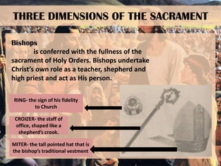 THREE DIMENSIONS OF THE SACRAMENT
Bishops
is conferred with the fullness of the
sacrament of Holy Orders. Bishops undertake
Christ’s own role as a teacher, shepherd and
high priest and act as His person.
RING- the sign of his fidelity
to Church
CROIZER- the staff of
office, shaped like a
shepherd’s crook.
MITER- the tall pointed hat that is
the bishop’s traditional vestment

 