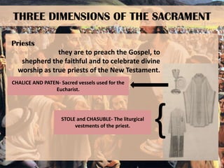 THREE DIMENSIONS OF THE SACRAMENT
Priests
they are to preach the Gospel, to
shepherd the faithful and to celebrate divine
worship as true priests of the New Testament.
CHALICE AND PATEN- Sacred vessels used for the
Eucharist.

STOLE and CHASUBLE- The liturgical
vestments of the priest.

{

 