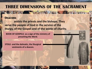 THREE DIMENSIONS OF THE SACRAMENT
Deacons
assists the priests and the bishops. They
serve the people of God in the service of the
liturgy, of the Gospel and of the works of charity.
BOOK OF GOSPELS- as a sign of the ministry of
preaching the Word.
STOLE- and the dalmatic, the liturgical
vestments of a deacon.

 