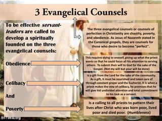 To be effective servantleaders are called to
develop a spiritually
founded on the three
evangelical counsels:
Obedience

Celibacy

And
Poverty

The three evangelical counsels or counsels of
perfection in Christianity are chastity, poverty,
and obedience. As Jesus of Nazareth stated in
the Canonical gospels, they are counsels for
those who desire to become "perfect".
This requires dying to oneself, giving up what the priest
wants so that he could focus all his attention to serving
others. To submit their will to God for the sake of the
Gospel. (Not my will but your will be done)
Is a gift from the Lord for the sake of the community.
As a gift, it must be nourished and taken care of
through constant prayer and the Eucharist. It is when a
priest makes the vow of celibacy, he promises that he
will give hid undivided attention and total commitment
to his task as a servant.

Is a calling to all priests to pattern their
lives after Christ who was born poor, lived
poor and died poor. (Humbleness)

 
