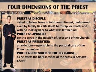 FOUR DIMENSIONS OF THE PRIEST
PRIEST AS DISCIPLE:
called to follow Jesus in total commitment, undeterred
even by family ties, life itself, hardship, or death, and
with no looking back to what was left behind.
PRIEST AS APOSTLE:
sent to serve in the mission of Jesus and of the Church.
PRIEST AS PRESBYTER:
an elder one responsible to the pastoral care of the
Church members.
PRIEST AS PRESIDER OF THE EUCHARIST:
as he offers the holy sacrifice of the Mass in persona
Christi

 