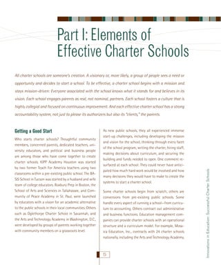 Part I: Elements of
Effective Charter Schools
All charter schools are someone’s creation. A visionary or, more likely, a group of people sees a need or
opportunity and decides to start a school. To be effective, a charter school begins with a mission and
stays mission-driven: Everyone associated with the school knows what it stands for and believes in its
vision. Each school engages parents as real, not nominal, partners. Each school fosters a culture that is
highly collegial and focused on continuous improvement. And each effective charter school has a strong

Getting a Good Start
Who starts charter schools? Thoughtful community
members, concerned parents, dedicated teachers, university educators, and political and business people
are among those who have come together to create
charter schools. KIPP Academy Houston was started
by two former Teach For America teachers using two
classrooms within a pre-existing public school. The BASIS School in Tucson was started by a husband and wife
team of college educators. Roxbury Prep in Boston, the
School of Arts and Sciences in Tallahassee, and Community of Peace Academy in St. Paul, were launched
by educators with a vision for an academic alternative
to the public schools in their local communities. Others
such as Oglethorpe Charter School in Savannah, and
the Arts and Technology Academy in Washington, D.C.,
were developed by groups of parents working together
with community members on a grassroots level.

As new public schools, they all experienced immense
start-up challenges, including developing the mission
and vision for the school, thinking through every facet
of the school program, writing the charter, hiring staff,
making decisions about curriculum, and securing the
building and funds needed to open. One comment resurfaced at each school: They could never have anticipated how much hard work would be involved and how
many decisions they would have to make to create the
systems to start a charter school.
Some charter schools begin from scratch; others are
conversions from pre-existing public schools. Some
handle every aspect of running a school—from curriculum to accounting. Others contract out administrative
and business functions. Education management companies can provide charter schools with an operational
structure and a curriculum model. For example, Mosaica Education, Inc., contracts with 24 charter schools
nationally, including the Arts and Technology Academy,

5

Innovations in Education: Successful Charter Schools

accountability system, not just to please its authorizers but also its “clients,” the parents.

 