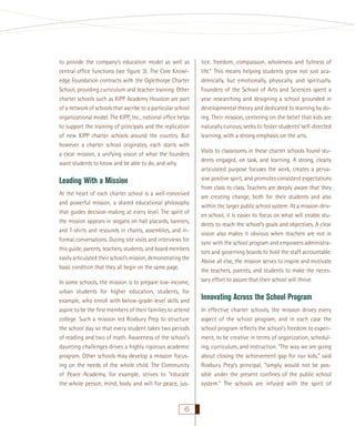 to provide the company’s education model as well as
central ofﬁce functions (see ﬁgure 3). The Core Knowledge Foundation contracts with the Oglethorpe Charter
School, providing curriculum and teacher training. Other
charter schools such as KIPP Academy Houston are part
of a network of schools that ascribe to a particular school
organizational model. The KIPP, Inc., national ofﬁce helps
to support the training of principals and the replication
of new KIPP charter schools around the country. But
however a charter school originates, each starts with
a clear mission, a unifying vision of what the founders
want students to know and be able to do, and why.

Leading With a Mission
At the heart of each charter school is a well-conceived
and powerful mission, a shared educational philosophy
that guides decision-making at every level. The spirit of
the mission appears in slogans on hall placards, banners,
and T-shirts and resounds in chants, assemblies, and informal conversations. During site visits and interviews for
this guide, parents, teachers, students, and board members
easily articulated their school’s mission, demonstrating the
basic condition that they all begin on the same page.
In some schools, the mission is to prepare low-income,
urban students for higher education, students, for
example, who enroll with below-grade-level skills and
aspire to be the ﬁrst members of their families to attend
college. Such a mission led Roxbury Prep to structure
the school day so that every student takes two periods
of reading and two of math. Awareness of the school’s
daunting challenges drives a highly rigorous academic
program. Other schools may develop a mission focusing on the needs of the whole child. The Community
of Peace Academy, for example, strives to “educate
the whole person, mind, body and will for peace, jus-

6

tice, freedom, compassion, wholeness and fullness of
life.” This means helping students grow not just academically, but emotionally, physically, and spiritually.
Founders of the School of Arts and Sciences spent a
year researching and designing a school grounded in
developmental theory and dedicated to learning by doing. Their mission, centering on the belief that kids are
naturally curious, seeks to foster students’ self-directed
learning, with a strong emphasis on the arts.
Visits to classrooms in these charter schools found students engaged, on task, and learning. A strong, clearly
articulated purpose focuses the work, creates a pervasive positive spirit, and promotes consistent expectations
from class to class. Teachers are deeply aware that they
are creating change, both for their students and also
within the larger public school system. At a mission-driven school, it is easier to focus on what will enable students to reach the school’s goals and objectives. A clear
vision also makes it obvious when teachers are not in
sync with the school program and empowers administrators and governing boards to hold the staff accountable.
Above all else, the mission serves to inspire and motivate
the teachers, parents, and students to make the necessary effort to assure that their school will thrive.

Innovating Across the School Program
In effective charter schools, the mission drives every
aspect of the school program, and in each case the
school program reﬂects the school’s freedom to experiment, to be creative in terms of organization, scheduling, curriculum, and instruction. “The way we are going
about closing the achievement gap for our kids,” said
Roxbury Prep’s principal, “simply would not be possible under the present conﬁnes of the public school
system.” The schools are infused with the spirit of

 