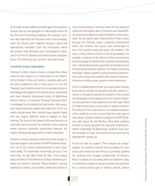 SUPPORTIVE SCHOOL ENVIRONMENT

Common to these charter schools is a sense that school
cares for each student as a family does for its children.
At the School of Arts and Sciences, teachers work with
the same students for two or more years in a row. This
“looping” gives teachers more time to develop strong relationships with students and families and to understand
and meet students’ educational needs. At Oglethorpe
Charter School, an individual “Personal Education Plan”
is developed for all students to help monitor their progress toward achieving subject area objectives. There is a
widely shared sense that students have speciﬁc needs
and may require different levels of support in their
learning. The focus at the School of Arts and Sciences on
individual learning needs has attracted many students
whose previous education experiences featured the
highly individualized approaches of home schooling.
Students in these relatively small schools are taught to
help and support one another. At KIPP Academy Houston, one of the school mantras posted in every classroom reads, “If a teammate needs help, we give. If we
need help, we ask. Work Hard. Be Nice. Team always
beats individual.” At Community of Peace Academy, students are trained to become “Peace Builders,” actively
working to create a non-violent community based on

trust and acceptance. Teachers make time for proactive
classroom discussions about character and responsibility, coaching students to make thoughtful, caring decisions. As one parent said, “Community of Peace works
because the teachers create a peaceful environment
where the children feel secure and comfortable to
learn. The teachers really care about the children.” The
tone in these charter schools is one of acceptance. For
example, students at the School of Arts and Sciences
are encouraged to express their creativity, knowing that
their individuality will be supported, not teased. Several
schools bring everyone together for Friday community
meetings, singing together, giving theatrical presentations, and recognizing student achievements and contributions to help create a positive tone schoolwide.
Even in neighborhoods known for rough public schools,
these charter schools are peaceful and safe, without violence or disruption among the students. Every school
has developed strong expectations for student behavior and systems to help students to do their best. Most
of these schools have a dress code or require uniforms.
The School of Arts and Sciences is a notable exception,
where students are free to wear blue hair and capes if
they please. Student incentive programs at KIPP Academy (see ﬁgure 6) and Roxbury Prep keep students
focused on being prepared for class and modeling excellent citizenship. At Oglethorpe, students must earn
the privilege of clubs and extracurricular activities by
keeping their grades up.
To be sure that no student “falls through the cracks,”
support for students extends from providing for their
social and emotional well-being to providing systems
for students who struggle academically. At Roxbury
Prep, if students are not doing well in an academic class,
or need help to master a concept, teachers will pull them
for a tutorial during gym or elective periods. Several

11

Innovations in Education: Successful Charter Schools

In all cases, school leaders and staff agree that teachers
need to buy into the program or ﬁnd another home. At
the Arts and Technology Academy, for example, turnover was high after the ﬁrst year with a new principal,
when the faculty came together around a vision and
expectations increased. Staff not enthusiastic about
the school’s new demands were encouraged to leave,
and 21 of the 41 teachers and instructional assistants
did so. The following year, turnover was much lower.

 