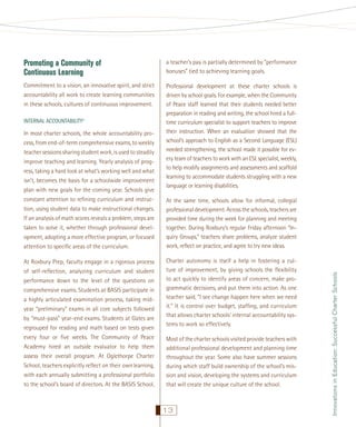 Promoting a Community of
Continuous Learning

a teacher’s pay is partially determined by “performance
bonuses” tied to achieving learning goals.

Commitment to a vision, an innovative spirit, and strict
accountability all work to create learning communities
in these schools, cultures of continuous improvement.

Professional development at these charter schools is
driven by school goals. For example, when the Community
of Peace staff learned that their students needed better
preparation in reading and writing, the school hired a fulltime curriculum specialist to support teachers to improve
their instruction. When an evaluation showed that the
school’s approach to English as a Second Language (ESL)
needed strengthening, the school made it possible for every team of teachers to work with an ESL specialist, weekly,
to help modify assignments and assessments and scaffold
learning to accommodate students struggling with a new
language or learning disabilities.

In most charter schools, the whole accountability process, from end-of-term comprehensive exams, to weekly
teacher sessions sharing student work, is used to steadily
improve teaching and learning. Yearly analysis of progress, taking a hard look at what’s working well and what
isn’t, becomes the basis for a schoolwide improvement
plan with new goals for the coming year. Schools give
constant attention to reﬁning curriculum and instruction, using student data to make instructional changes.
If an analysis of math scores reveals a problem, steps are
taken to solve it, whether through professional development, adopting a more effective program, or focused
attention to speciﬁc areas of the curriculum.
At Roxbury Prep, faculty engage in a rigorous process
of self-reﬂection, analyzing curriculum and student
performance down to the level of the questions on
comprehensive exams. Students at BASIS participate in
a highly articulated examination process, taking midyear “preliminary” exams in all core subjects followed
by “must-pass” year-end exams. Students at Gates are
regrouped for reading and math based on tests given
every four or ﬁve weeks. The Community of Peace
Academy hired an outside evaluator to help them
assess their overall program. At Oglethorpe Charter
School, teachers explicitly reﬂect on their own learning,
with each annually submitting a professional portfolio
to the school’s board of directors. At the BASIS School,

At the same time, schools allow for informal, collegial
professional development. Across the schools, teachers are
provided time during the week for planning and meeting
together. During Roxbury’s regular Friday afternoon “Inquiry Groups,” teachers share problems, analyze student
work, reﬂect on practice, and agree to try new ideas.
Charter autonomy is itself a help in fostering a culture of improvement, by giving schools the ﬂexibility
to act quickly to identify areas of concern, make programmatic decisions, and put them into action. As one
teacher said, “I see change happen here when we need
it.” It is control over budget, stafﬁng, and curriculum
that allows charter schools’ internal accountability systems to work so effectively.
Most of the charter schools visited provide teachers with
additional professional development and planning time
throughout the year. Some also have summer sessions
during which staff build ownership of the school’s mission and vision, developing the systems and curriculum
that will create the unique culture of the school.

13

Innovations in Education: Successful Charter Schools

INTERNAL ACCOUNTABILITY5

 