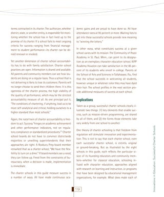 Yet another dimension of charter school accountability has to do with family satisfaction. Charter school
practices are open. Information is shared and available.
All parents and community members can see how students are doing on a regular basis. Thus a school that is
not delivering is likely to lose its customers: Parents will
no longer choose to send their children there. It is this
openness of the charter process, the high visibility of
the quality of performance, which may be the strictest
accountability measure of all. As one principal put it,
“The conditions of chartering, if anything, lead us to be
more self-analytical and critical, holding ourselves to a
higher standard than most schools.”
Again, the natal twin of charter accountability is freedom to act. Success “hinges on academic achievement
and other performance indicators, not on regulatory compliance or standardized procedures.”7 Charter
school boards do not have to convince districtwide
majorities or unwilling superintendents that their
approaches are right. A Roxbury Prep board member
remarked that as a charter school, “We have the ﬂexibility to turn on a dime.” If board members see a need,
they can follow up. Freed from the constraints of bureaucracy, when a decision is made, implementation
is immediate.
The charter schools in this guide measure success in
a number of ways. All have made continuous aca-

demic gains and are proud to have done so. All have
attendance rates at 95 percent or more. Waiting lists to
get into these successful schools provide new meaning
to “winning the lottery.”
In other ways, what constitutes success at a given
school varies with its mission. The Community of Peace
Academy in St. Paul, Minn., can point to its designation as an exemplary character education school. KIPP
Academy Houston can take satisfaction in the 85 percent of its students who enroll in college. Parents at
the School of Arts and Sciences in Tallahassee, Fla., ﬁnd
that the school succeeds in welcoming all students,
however unique or whatever color they may have dyed
their hair. The school proﬁles in the next section provide additional measures of success at each school.

Implications
Taken as a group, successful charter schools clearly illustrate two things: (1) key elements that enable success, such as mission-driven programming, are shared
by all of them, and (2) the forms those elements take
vary widely from one school to another.
One theory of charter schooling is that freedom from
regulation will stimulate innovation and experimentation. This is not to say that each charter school, even
each successful charter school, is entirely original
or ground-breaking. But as illustrated by the eight
schools in this guide, each reﬂects the particular vision of its founding educators and community members—whether for classical education, schooling infused with character education, approaches aligned
with research on learning and instruction, or programs
that have been designed by educational management
organizations, for example. What does make each of

19

Innovations in Education: Successful Charter Schools

terms contracted in its charter. The authorizer, whether
district, state, or another entity, is responsible for monitoring whether the school has in fact lived up to the
promise of its charter. If a school fails to meet ongoing
criteria for success—ranging from ﬁnancial management to student performance—its charter can be denied renewal or revoked.

 