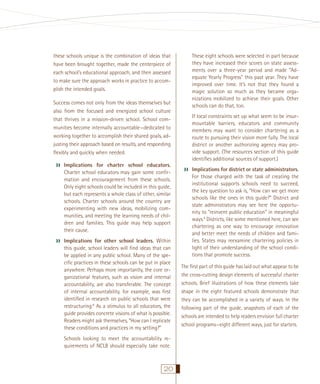 These eight schools were selected in part because
they have increased their scores on state assessments over a three-year period and made “Adequate Yearly Progress” this past year. They have
improved over time. It’s not that they found a
magic solution so much as they became organizations mobilized to achieve their goals. Other
schools can do that, too.

these schools unique is the combination of ideas that
have been brought together, made the centerpiece of
each school’s educational approach, and then assessed
to make sure the approach works in practice to accomplish the intended goals.
Success comes not only from the ideas themselves but
also from the focused and energized school culture
that thrives in a mission-driven school. School communities become internally accountable—dedicated to
working together to accomplish their shared goals, adjusting their approach based on results, and responding
ﬂexibly and quickly when needed.

››

Implications for charter school educators.
Charter school educators may gain some conﬁrmation and encouragement from these schools.
Only eight schools could be included in this guide,
but each represents a whole class of other, similar
schools. Charter schools around the country are
experimenting with new ideas, mobilizing communities, and meeting the learning needs of children and families. This guide may help support
their cause.

››

Implications for other school leaders. Within
this guide, school leaders will ﬁnd ideas that can
be applied in any public school. Many of the speciﬁc practices in these schools can be put in place
anywhere. Perhaps more importantly, the core organizational features, such as vision and internal
accountability, are also transferable. The concept
of internal accountability, for example, was ﬁrst
identiﬁed in research on public schools that were
restructuring.8 As a stimulus to all educators, the
guide provides concrete visions of what is possible.
Readers might ask themselves, “How can I replicate
these conditions and practices in my setting?”
Schools looking to meet the accountability requirements of NCLB should especially take note.

20

If local constraints set up what seem to be insurmountable barriers, educators and community
members may want to consider chartering as a
route to pursuing their vision more fully. The local
district or another authorizing agency may provide support. (The resources section of this guide
identiﬁes additional sources of support.)

››

Implications for district or state administrators.
For those charged with the task of creating the
institutional supports schools need to succeed,
the key question to ask is, “How can we get more
schools like the ones in this guide?” District and
state administrators may see here the opportunity to “reinvent public education” in meaningful
ways.9 Districts, like some mentioned here, can see
chartering as one way to encourage innovation
and better meet the needs of children and families. States may reexamine chartering policies in
light of their understanding of the school conditions that promote success.

The ﬁrst part of this guide has laid out what appear to be
the cross-cutting design elements of successful charter
schools. Brief illustrations of how these elements take
shape in the eight featured schools demonstrate that
they can be accomplished in a variety of ways. In the
following part of the guide, snapshots of each of the
schools are intended to help readers envision full charter
school programs—eight different ways, just for starters.

 