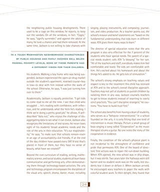the neighboring public housing developments. There
used to be a cage on this window, he reports, to keep
out the vandals. On all the windows, in fact. “Cages,”
he says, “signify surrender,” and against the advice of
many, he took a chance and had them removed. At the
same time, Jackson is not willing to take chances with

In a tough Washington neighborhood characterized
by public housing and family incomes well below
federal poverty levels, some of these parents had
a different vision for their children.
his students. Walking a boy home who was being suspended, Jackson experienced the open-air drug market
outside the student’s apartment, reversed course—boy
in tow—to deal with him instead within the walls of
the school. Otherwise, he says, “I was just turning him
over to them.”
Academically, Jackson is equally protective. “I get kids
to come read to me all the time. I see that child who
struggled … he’s reading with conﬁdence, with inﬂection, and he understands what the heck he’s reading. I
think we’re doing a pretty good job,” he allows. A selfdescribed “data nut,” who enjoys the challenge of disaggregating data to see what it can reveal, Jackson also
recognizes the limitations of test scores. He never loses
sight of his students’ broad academic needs and the
role of the arts in their education. “It’s our responsibility,” he says, “to make sure that schools remain—even
in an age of accountability—kid friendly. If at the end
of the day children have passed every SAT 9 test that’s
placed in front of them, but they have no sense of
beauty, what have we created?”
Beyond the core curriculum of reading, writing, mathematics, science, and social studies, students all learn basic
communicative and performing arts, often demonstrating them through technology-based activities. The arts
and technology program encompasses the disciplines of
the visual arts; speech; drama; dance; music, including

24

singing, playing instruments, and composing; journalism, and video production. As a teacher points out, the
school’s mission and belief statements are “based on the
fundamental understanding that kids learn in different
ways. ATA gives them many ways to learn.”
The director of special education notes that the arts
program is also very effective for the 7 percent of the
students who have special needs. The parent of a special needs student calls ATA “a blessing” for her son.
“All of the teachers and staff, everybody makes him feel
comfortable and loved. The kids are comfortable with
him. He’s excited about his homework and about the
things he’s asked to do. He gets lots of stimulation.”
The school’s strong emphasis on teaching values and
respect is key to the treatment this child has received
at ATA and to the school’s overall discipline approach.
Teachers may not yell at students or punish children by
isolating them in any way. Jackson counsels teachers
to get to know students instead of resorting to overly
strict practices. “You can’t discipline strangers,” he cautions. “You have to build trust ﬁrst.”
The school also beneﬁts from having a dean of students,
who serves as a “behavior interventionist.” In a school
founded on the arts, it is only ﬁtting that one kind of
intervention is music therapy. Picture a small group of
boys singing a song called “Cooperation” as the music
therapist strums a guitar. No one notes the irony of the
cooperation in evidence.
Finally, the condition of the school’s physical plant is
not incidental to the atmosphere of conﬁdence and
pride that permeates ATA. One of the board of directors’ ﬁrst actions was to repair the run-down building.
When ATA opened, the new school was in ship shape,
but it was sterile. Two years later the hallways were still
barren and no student work was on the walls, lest students tear it down or deface it. When Jackson arrived,
he encouraged wary teachers to paper the walls with
colorful student work. To their delight, they found that

 