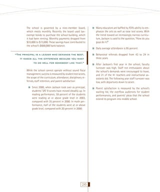 The school is governed by a nine-member board,
which meets monthly. Recently the board used taxexempt bonds to purchase the school building, which
it had been renting. Monthly payments dropped from
$33,000 to $13,000. These savings have contributed to
the school’s $600,000 bank balance.

“The principal is a leader who demands the best.
It makes all the difference because you want
to do well for somebody like that.”

››

››
››
››

While the school cannot operate without sound ﬁscal
management, success is measured by student test scores,
the scope of the curriculum, attendance, disciplinary referrals, staff retention, and parent satisfaction:

››

Since 2000, when Jackson took over as principal,
students’ SAT 9 scores have moved steadily up. In
reading performance, 59 percent of the students
were reading at or above grade level in 2003,
compared with 35 percent in 2000. In math performance, half of the students were at or above
grade level, compared with 20 percent in 2000.

26

››

Many educators are bafﬂed by ATA’s ability to emphasize the arts as well as raise test scores. With
the trend toward an increasingly narrow curriculum, Jackson is used to the question, “How do you
guys do it?”
Daily average attendance is 95 percent.
Behavioral referrals dropped from 43 to 24 in
three years.
After Jackson’s ﬁrst year in the school, faculty
turnover was high. Staff not enthusiastic about
the school’s demands were encouraged to leave,
and 21 of the 41 teachers and instructional assistants did. The following year staff turnover was
low, with departures down to seven.
Parent satisfaction is measured by the school’s
waiting list, the overﬂow audiences for student
performances, and parents’ pleas that the school
extend its program into middle school.

 