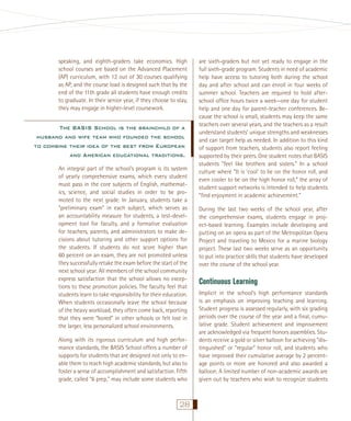 speaking, and eighth-graders take economics. High
school courses are based on the Advanced Placement
(AP) curriculum, with 12 out of 30 courses qualifying
as AP, and the course load is designed such that by the
end of the 11th grade all students have enough credits
to graduate. In their senior year, if they choose to stay,
they may engage in higher-level coursework.

The BASIS School is the brainchild of a
husband and wife team who founded the school
to combine their idea of the best from European
and American educational traditions.
An integral part of the school’s program is its system
of yearly comprehensive exams, which every student
must pass in the core subjects of English, mathematics, science, and social studies in order to be promoted to the next grade. In January, students take a
“preliminary exam” in each subject, which serves as
an accountability measure for students, a test-development tool for faculty, and a formative evaluation
for teachers, parents, and administrators to make decisions about tutoring and other support options for
the students. If students do not score higher than
60 percent on an exam, they are not promoted unless
they successfully retake the exam before the start of the
next school year. All members of the school community
express satisfaction that the school allows no exceptions to these promotion policies. The faculty feel that
students learn to take responsibility for their education.
When students occasionally leave the school because
of the heavy workload, they often come back, reporting
that they were “bored” in other schools or felt lost in
the larger, less personalized school environments.
Along with its rigorous curriculum and high performance standards, the BASIS School offers a number of
supports for students that are designed not only to enable them to reach high academic standards, but also to
foster a sense of accomplishment and satisfaction. Fifth
grade, called “6 prep,” may include some students who

28

are sixth-graders but not yet ready to engage in the
full sixth-grade program. Students in need of academic
help have access to tutoring both during the school
day and after school and can enroll in four weeks of
summer school. Teachers are required to hold afterschool ofﬁce hours twice a week—one day for student
help and one day for parent-teacher conferences. Because the school is small, students may keep the same
teachers over several years, and the teachers as a result
understand students’ unique strengths and weaknesses
and can target help as needed. In addition to this kind
of support from teachers, students also report feeling
supported by their peers. One student notes that BASIS
students “feel like brothers and sisters.” In a school
culture where “It is ‘cool’ to be on the honor roll, and
even cooler to be on the high honor roll,” the array of
student support networks is intended to help students
“ﬁnd enjoyment in academic achievement.”
During the last two weeks of the school year, after
the comprehensive exams, students engage in project-based learning. Examples include developing and
putting on an opera as part of the Metropolitan Opera
Project and traveling to Mexico for a marine biology
project. These last two weeks serve as an opportunity
to put into practice skills that students have developed
over the course of the school year.

Continuous Learning
Implicit in the school’s high performance standards
is an emphasis on improving teaching and learning.
Student progress is assessed regularly, with six grading
periods over the course of the year and a ﬁnal, cumulative grade. Student achievement and improvement
are acknowledged via frequent honors assemblies. Students receive a gold or silver balloon for achieving “distinguished” or “regular” honor roll, and students who
have improved their cumulative average by 2 percentage points or more are honored and also awarded a
balloon. A limited number of non-academic awards are
given out by teachers who wish to recognize students

 
