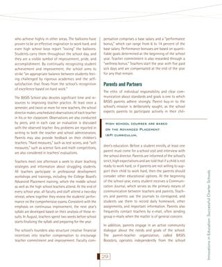 The BASIS School also devotes signiﬁcant time and resources to improving teacher practice. At least once a
semester, and twice or more for new teachers, the school
director makes unscheduled observations of each teacher
in his or her classroom. Observations are also conducted
by peers, and in each case an evaluation is discussed
with the observed teacher. Any problems are reported in
writing to both the teacher and school administrators.
Parents may also provide feedback on their children’s
teachers. “Hard measures,” such as test scores, and “soft
measures,” such as science fairs and math competitions,
are also considered in teachers’ evaluations.
Teachers meet one afternoon a week to share teaching
strategies and information about struggling students.
All teachers participate in professional development
workshops and trainings, including the College Board’s
Advanced Placement training, which the middle school
as well as the high school teachers attend. At the end of
every school year, all faculty and staff attend a two-day
retreat, where together they review the students’ performance on the comprehensive exams. Consistent with the
emphasis on continuous improvement, the next year’s
syllabi are developed based on their analysis of these results. In August, teachers spend two weeks before school
starts ﬁnalizing the syllabi and preparing for the year.
The school’s founders also structure creative ﬁnancial
incentives into teacher compensation to encourage
teacher commitment and improvement. Faculty com-

pensation comprises a base salary and a “performance
bonus,” which can range from 6 to 14 percent of the
base salary. Performance bonuses are based on quantiﬁable goals determined at the beginning of the school
year. Teacher commitment is also rewarded through a
“wellness bonus.” Teachers start the year with ﬁve paid
sick days and are compensated at the end of the year
for any that remain.

Parents and Partners
The ethic of individual responsibility and clear communication about standards and goals is one to which
BASIS parents adhere strongly. Parent buy-in to the
school’s mission is deliberately sought, as the school
expects parents to participate actively in their chil-

High school courses are based
on the Advanced Placement
(AP) curriculum.
dren’s education. Before a student enrolls, at least one
parent must come for a school visit and interview with
the school director. Parents are informed of the school’s
strict, high expectations and are told that if a child is not
ready to work hard, or if parents are not willing to support their child to work hard, then the parents should
consider other educational options. At the beginning
of the school year, every student receives a Communication Journal, which serves as the primary means of
communication between teachers and parents. Teachers and parents use the journals to correspond, and
students use them to record daily homework, other
assignments, and important information. Parents also
frequently contact teachers by e-mail, often sending
group e-mails when the matter is of general concern.
In addition, parents engage in an active community
dialogue about the needs and goals of the school.
The parent-teacher organization, called BASIS
Boosters, operates independently from the school

29

Innovations in Education: Successful Charter Schools

who achieve highly in other areas. The balloons have
proven to be an effective inspiration to work hard, and
even high school boys report “loving” the balloons.
Students carry them throughout the school day, and
they are a visible symbol of improvement, pride, and
accomplishment. By continually recognizing student
achievement and improvement, the school aims to
strike “an appropriate balance between students feeling challenged by rigorous academics and the selfsatisfaction that ﬂows from the school’s recognition
of excellence based on hard work.”

 