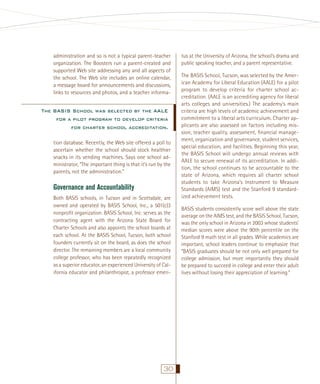 administration and so is not a typical parent-teacher
organization. The Boosters run a parent-created and
supported Web site addressing any and all aspects of
the school. The Web site includes an online calendar,
a message board for announcements and discussions,
links to resources and photos, and a teacher informa-

The BASIS School was selected by the AALE
for a pilot program to develop criteria
for charter school accreditation.
tion database. Recently, the Web site offered a poll to
ascertain whether the school should stock healthier
snacks in its vending machines. Says one school administrator, “The important thing is that it’s run by the
parents, not the administration.”

Governance and Accountability
Both BASIS schools, in Tucson and in Scottsdale, are
owned and operated by BASIS School, Inc., a 501(c)3
nonproﬁt organization. BASIS School, Inc. serves as the
contracting agent with the Arizona State Board for
Charter Schools and also appoints the school boards at
each school. At the BASIS School, Tucson, both school
founders currently sit on the board, as does the school
director. The remaining members are a local community
college professor, who has been repeatedly recognized
as a superior educator, an experienced University of California educator and philanthropist, a professor emeri-

30

tus at the University of Arizona, the school’s drama and
public speaking teacher, and a parent representative.
The BASIS School, Tucson, was selected by the American Academy for Liberal Education (AALE) for a pilot
program to develop criteria for charter school accreditation. (AALE is an accrediting agency for liberal
arts colleges and universities.) The academy’s main
criteria are high levels of academic achievement and
commitment to a liberal arts curriculum. Charter applicants are also assessed on factors including mission, teacher quality, assessment, ﬁnancial management, organization and governance, student services,
special education, and facilities. Beginning this year,
the BASIS School will undergo annual reviews with
AALE to secure renewal of its accreditation. In addition, the school continues to be accountable to the
state of Arizona, which requires all charter school
students to take Arizona’s Instrument to Measure
Standards (AIMS) test and the Stanford 9 standardized achievement tests.
BASIS students consistently score well above the state
average on the AIMS test, and the BASIS School, Tucson,
was the only school in Arizona in 2003 whose students’
median scores were above the 90th percentile on the
Stanford 9 math test in all grades. While academics are
important, school leaders continue to emphasize that
“BASIS graduates should be not only well prepared for
college admission, but more importantly they should
be prepared to succeed in college and enter their adult
lives without losing their appreciation of learning.”

 