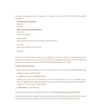 This report was produced under U.S. Department of Education Contract No. ED-01-CO-0012, Task Order D010,
with WestEd.
U.S. Department of Education
Rod Paige
Secretary
Ofﬁce of Innovation and Improvement
Nina S. Rees
Deputy Under Secretary
Michael J. Petrilli
Associate Deputy Under Secretary for Innovation and Improvement
John Fiegel
Director, Parent Options and Information
June 2004

This report is in the public domain. Authorization to reproduce it in whole or in part is granted. While permission to
reprint this publication is not necessary, the citation should be: U.S. Department of Education, Ofﬁce of Innovation and
Improvement, Innovations in Education: Successful Charter Schools, Washington, D.C., 2004.
To order copies of this report,
write to: ED Pubs, Education Publications Center, U.S. Department of Education, P.O. Box 1398, Jessup, MD 20794-1398;
or fax your request to: (301) 470-1244;
or e-mail your request to: edpubs@inet.ed.gov;
or call in your request toll-free: 1-877-433-7827 (1-877-4-ED-PUBS). If 877 service is not yet available in your
area, call 1-800-872-5327 (1-800-USA-LEARN). Those who use a telecommunications device for the deaf (TDD) or a
teletypewriter (TTY), should call 1-800-437-0833;
or order online at: www.edpubs.org/.
This report is also available on the Department’s Web site at: http://www.ed.gov/admins/comm/choice/charter.
On request, this publication is available in alternate formats, such as Braille, large print, or computer diskette. For more
information, please contact the Department’s Alternate Format Center at (202) 260-9895 or (202) 205-8113.

 