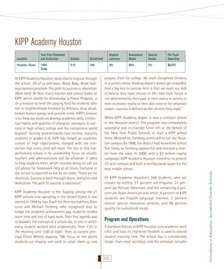 KIPP Academy Houston
Houston, Texas

Year First Chartered
and Authorizer
1994
State

Grades

Enrollment

English
Learners

Subsidized
Meals

Special
Needs

Per Pupil
Spending

5–8

346

8%

86%

5%

$8,670

At KIPP Academy Houston, daily chants ring out through
the school: All of us will learn. Read, Baby, Read. Hallway banners proclaim The path to success is education.
Work Hard. Be Nice. Every teacher and school leader at
KIPP, which stands for Knowledge Is Power Program, is
on a mission to level the playing ﬁeld for students who
live in neighborhoods troubled by illiteracy, drug abuse,
broken homes, gangs, and juvenile crime. KIPP’s mission
is to “help our students develop academic skills, intellectual habits and qualities of character necessary to succeed in high school, college and the competitive world
beyond.” Serving predominantly low-income, minority
students in grades 5–8, KIPP has forged an academic
culture of high expectations, charged with the conviction that every child will learn. The key to this topperforming school is its unrelenting focus on results:
teachers and administrators will do whatever it takes
to help students learn, which includes being on call via
cell phone for homework help at all hours. Everyone in
the school is expected to live by its credo: “There are no
shortcuts. Success is built through desire, discipline and
dedication. The path to success is education.”
KIPP Academy Houston is the ﬂagship among the 31
KIPP schools now operating in the United States. It was
started in 1994 by two Teach For America teachers, Dave
Levin and Michael Feinberg, who recognized that to
bridge the academic achievement gap, students needed
more time and lots of hard work. Their ﬁrst agenda was
to broaden the concept of a school day to one in which
every student worked hard academically from 7:25 in
the morning until 5:00 at night. Then, as current principal Elliott Witney explains, “We focus on the pieces
students are missing and work to catch them up and

prepare them for college. We want disciplined thinkers,
in a society where thinking doesn’t always get rewarded.
And a big key to success here is that we want our kids
to believe they have choices in life—that their future is
not determined by their past or their status in society or
their economic reality or their skin color or for whatever
reason—success is deﬁned by the choices they make.”
When KIPP Academy began, it was a contract school
in the Houston district. The program was immediately
successful and co-founder Levin left at the behest of
the New York Public Schools to start a KIPP school
there. Meanwhile, Feinberg continued to run the Houston campus. By 1998, the district had moved the school
ﬁve times, so Feinberg applied for and received a charter from the state. In 2000, with a $7 million capital
campaign, KIPP Academy Houston moved to its present
37-acre campus and built a multipurpose space for the
new middle school.
Of KIPP Academy Houston’s 346 students, who are
chosen by lottery, 77 percent are Hispanic, 21 percent are African American, and the remaining 2 percent are Asian American and white; 8 percent of KIPP
students are English language learners; 5 percent
receive special education services; and 86 percent
qualify for subsidized meals.

Program and Operations
A standout feature at KIPP Houston is its academic work
ethic and how its chartered freedom is used to extend
student learning time. The school day is considerably
longer than most workdays and the schedule includes

35

Innovations in Education: Successful Charter Schools

Location

 