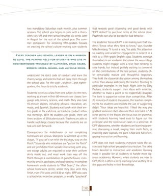 two mandatory Saturdays each month, plus summer
sessions. The school year begins in June with a threeweek kick-off and then school resumes six weeks later
in August for the rest of the school year. The summer component for incoming ﬁfth-graders focuses
on creating the school culture—making sure students

Every teacher and school leader is on a mission
to level the playing ﬁeld for students who live in
neighborhoods troubled by illiteracy, drug abuse,
broken homes, gangs, and juvenile crime.
understand the strict code of conduct and learn the
chants, songs, and systems that will carry them through
the school year. For the sixth-, seventh-, and eighthgraders, the focus is strictly academic.
Students travel as a class from one subject to the next,
working as a team in their 80-minute core classes: language arts, history, science, and math. They also take
45-minute classes, including physical education, art,
music, and Spanish. Students eat lunch with their entire grade in the cafeteria, as teachers conduct informal meetings. With 90 students per grade, there are
three sections of 30 students each. Teachers are able to
handle such large classes because the students are on
task and well behaved.
Consequences for misbehavior or not completing
homework are serious. Discipline is summed up in the
slogan, “If you can’t run with the big dogs, stay on the
Porch.” Students who misbehave are “put on the Porch”
and are prohibited from socially interacting with anyone except adults, are required to wear their uniform
shirts inside out, and must work their way off the
Porch through a combination of good behavior, community service, apologies, and goal-setting. Incomplete
homework sends students to “Wall Street,” the afterschool homework center, where they stay until they
ﬁnish, even if it takes until 8:30 at night. KIPP also uses
a schoolwide incentive program, a weekly “paycheck”

36

that rewards good citizenship and good deeds with
“KIPP dollars” to purchase items at the school store.
Paychecks can also be docked for bad behavior.
The academic focus at KIPP is on making sure that students “know what they need to know,” says founder
Mike Feinberg. “It is not a race,” he adds. This attention
to mastery and academic engagement is evident in a
visit to a ﬁfth-grade English class. Students conduct
themselves in an academic discussion the way college
students might engage with a text. Not needing to
raise hands, but instead politely waiting to comment
on the contributions of the last person, students offer remarkably mature and thoughtful responses.
They hold the classwide discussion among themselves
rather than always addressing the teacher. Pointing to
particular examples in the book Night John by Gary
Paulsen, students support their ideas with evidence,
whether to make a point or to respectfully disagree.
The tone is supportive rather than competitive. After
20 minutes of student discussion, the teacher compliments his students and models the use of supporting
detail: “Your ideas are beautiful. I liked the way you
grabbed someone else’s idea and then extended it.” At
other points in the lesson, the focus was on grammar,
with students learning hand cues to ﬁgure out the
predicate and the nominative cases in a sentence. In
KIPP classrooms, whether students are learning grammar, discussing a novel, singing their math facts, or
chanting state capitals, the pace is fast and full of engaging instruction and learning.
KIPP does not track students; everyone takes the accelerated high school preparatory curriculum. The extra
hours devoted to instruction and academic learning
make it possible for all students to handle more rigorous academics. However, when students are new to
KIPP, there is often a steep learning curve as they ﬁll in
the gaps and holes in their knowledge.

 