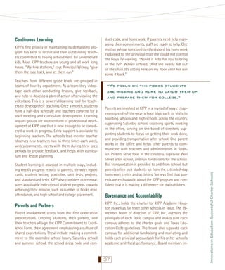 KIPP’s ﬁrst priority in maintaining its demanding program has been to recruit and train outstanding teachers committed to raising achievement for underserved
kids. Most KIPP teachers are young and all work long
hours. “We hire stallions,” says Principal Witney, “give
them the race track, and let them run.”
Teachers from different grade levels are grouped in
teams of four by department. As a team they videotape each other conducting lessons, give feedback,
and help to develop a plan of action after viewing the
videotape. This is a powerful learning tool for teachers to develop their teaching. Once a month, students
have a half-day schedule and teachers convene for a
staff meeting and curriculum development. Learning
inquiry groups are another form of professional development at KIPP, one that is new enough to be considered a work in progress. Extra support is available to
beginning teachers. The school’s lead mentor teacher
observes new teachers two to three times each week,
writes comments, meets with them during their prep
periods to provide feedback, and helps with curriculum and lesson planning.
Student learning is assessed in multiple ways, including weekly progress reports to parents, six-week report
cards, student writing portfolios, unit tests, projects,
and standardized tests. KIPP also considers other measures as valuable indicators of student progress towards
achieving their mission, such as number of books read,
attendance, and high school and college placement.

Parents and Partners
Parent involvement starts from the ﬁrst orientation
presentations. Entering students, their parents, and
their teachers all sign the KIPP Commitment to Excellence Form, their agreement emphasizing a culture of
shared expectations. These include making a commitment to the extended school hours, Saturday school
and summer school, the school dress code and con-

duct code, and homework. If parents need help managing their commitments, staff are ready to help. One
mother whose son consistently skipped his homework
explained to the principal that she could not control
the boy’s TV viewing. “Would it help for you to bring
in the TV?” Witney offered. “And she nearly fell out
of the chair. It’s sitting here on my ﬂoor until her son
earns it back.”

“We focus on the pieces students
are missing and work to catch them up
and prepare them for college.”
Parents are involved at KIPP in a myriad of ways: chaperoning end-of-the-year school trips such as visits to
boarding schools and high schools across the country,
supervising Saturday school, coaching sports, working
in the ofﬁce, serving on the board of directors, supporting students to focus on getting their work done,
and providing transportation after school. One parent
works in the ofﬁce and helps other parents to communicate with teachers and administrators in Spanish. Parents serve food in the cafeteria, supervise Wall
Street after school, and run fundraisers for the school.
Bus transportation is provided to and from school, but
parents often pick students up from the extended-day
homework center and activities. Surveys ﬁnd that parents are enthusiastic about the KIPP program and conﬁdent that it is making a difference for their children.

Governance and Accountability
KIPP, Inc., holds the charter for KIPP Academy Houston as well as for three other schools in Texas. The 19member board of directors of KIPP, Inc., oversees the
principals of each Texas campus and makes sure each
campus adheres to the charter goals and Texas Education Code guidelines. The board also supports each
campus for additional fundraising and marketing and
holds each principal accountable for his or her school’s
academic and ﬁscal performance. Board members in-

37

Innovations in Education: Successful Charter Schools

Continuous Learning

 