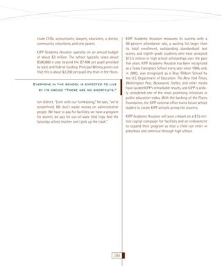 clude CEOs, accountants, lawyers, educators, a doctor,
community volunteers, and one parent.
KIPP Academy Houston operates on an annual budget
of about $3 million. The school typically raises about
$500,000 a year beyond the $7,400 per pupil provided
by state and federal funding. Principal Witney points out
that this is about $2,200 per pupil less than in the Hous-

Everyone in the school is expected to live
by its credo: “There are no shortcuts.”
ton district. “Even with our fundraising,” he says, “we’re
streamlined. We don’t waste money on administrative
people. We have to pay for facilities, we have a program
for alumni, we pay for out-of-state ﬁeld trips. And the
Saturday school teacher and I pick up the trash.”

38

KIPP Academy Houston measures its success with a
99 percent attendance rate, a waiting list larger than
its total enrollment, outstanding standardized test
scores, and eighth-grade students who have accepted
$13.5 million in high school scholarships over the past
ﬁve years. KIPP Academy Houston has been recognized
as a Texas Exemplary School every year since 1996, and,
in 2003, was recognized as a Blue Ribbon School by
the U.S. Department of Education. The New York Times,
Washington Post, Newsweek, Forbes, and other media
have lauded KIPP’s remarkable results, and KIPP is widely considered one of the most promising initiatives in
public education today. With the backing of the Pisces
Foundation, the KIPP national ofﬁce trains future school
leaders to create KIPP schools across the country.
KIPP Academy Houston will soon embark on a $15 million capital campaign for facilities and an endowment
to expand their program so that a child can enter in
preschool and continue through high school.

 