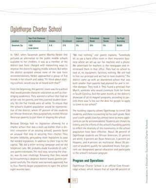 Oglethorpe Charter School
Savannah, Ga.

Year First Chartered
and Authorizer
1998
Local district

Grades

Enrollment

English
Learners

Subsidized
Meals

Special
Needs

Per Pupil
Spending

6–8

319

0%

20%

5%

$6,000

In 1997, when Savannah parent Martha Nesbit ﬁrst
pictured an alternative to the public middle schools
available to her children, it was as a member of the
district task force charged with researching ways to
improve the district’s lagging middle schools. But when
the district accepted almost none of the task force
recommendations, Nesbit approached a group of ﬁve
friends in her church and asked, “If I think about starting a school, would you be on board with that?”
From the beginning, the parents’ vision was for a school
that would provide character education as well as challenging academics. They wanted a school that had an
active role for parents, and they wanted student diversity. Yet the ﬁve friends were all white. To ensure that
the school’s student population would be representative of the district, where 57 percent of the students
are African American, they purposefully invited African
American parents to join them in shaping the school.
Because Georgia had no legislation allowing for a
charter school that was a start-up (rather than a district conversion of an existing school), parents faced
an unusual ﬁrst step in securing their charter. They
became lobbyists, persuading state legislators to pass
the needed legislation. In addition to their trips to the
capital, “We did a letter writing campaign and we did
telephone calls. We probably made hundreds of calls,”
one parent estimates. The next step, securing the charter, was its own challenge. Knowing that they would
be encountering a skeptical district board, parents prepared carefully. The charter was narrowly approved, ﬁve
to four. Parents began preparations to open the school
eight months later.

“We had nothing,” one parent explains. “Somebody
let us use a back ofﬁce room in their insurance business where we set up our fax machine and a phone.
We advertised for teachers in the newspaper and interviewed them in that ofﬁce. They had no school to
look at, no equipment, facilities, nothing. We still had
to hire our principal and we had to have students.” The
district came up with an abandoned school that was
both smaller than parents had planned for and in terrible disrepair. They took it. They found a principal that
March, someone who would commute from her home
in South Carolina. And the same month, at the district’s
showcase of all its magnet programs, according to parents there was “a line out the door for people to apply
to come to our school.”
The building capacity allows Oglethorpe to enroll 330
students, and there is a waiting list for each grade. Next
year’s sixth-grade class has almost twice as many applicants as can be accommodated. Students are chosen by
lottery, and the efforts of the school’s founding parents
to reﬂect the diversity of the community in the school
population have been effective. About 38 percent of
Oglethorpe students are African American, 51 percent
are white, 4 percent are Asian American, 3 percent are
Hispanic, and 4 percent are multiracial. About 20 percent of students qualify for subsidized meals. Five percent are designated special education and participate
in the school’s inclusion program.

Program and Operations
Oglethorpe Charter School is an ofﬁcial Core Knowledge school, which means that at least 80 percent of

39

Innovations in Education: Successful Charter Schools

Location

 