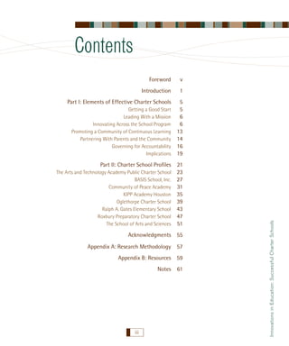 Contents
v

Introduction

1

Part I: Elements of Effective Charter Schools

5
5
6
6
13
14
16
19

Getting a Good Start
Leading With a Mission
Innovating Across the School Program
Promoting a Community of Continuous Learning
Partnering With Parents and the Community
Governing for Accountability
Implications

Part II: Charter School Proﬁles
The Arts and Technology Academy Public Charter School
BASIS School, Inc.
Community of Peace Academy
KIPP Academy Houston
Oglethorpe Charter School
Ralph A. Gates Elementary School
Roxbury Preparatory Charter School
The School of Arts and Sciences

21
23
27
31
35
39
43
47
51

Acknowledgments 55
Appendix A: Research Methodology 57
Appendix B: Resources 59
Notes

iii

61

Innovations in Education: Successful Charter Schools

Foreword

 