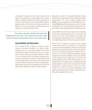 is operated in conjunction with a local university. The
after-school program is in partnership with a nearby
YMCA. In addition, Oglethorpe students participate in
community outreach, such as an annual beach cleanup,
diabetes walk, or food drive for homeless shelters. In
March, the whole school became reading partners for
students at a local elementary school.

Resources are tight. The Savannah-Chatham County
Public Schools provides the school facility and student
transportation. Per pupil funding averages about
$6,000. Last year expenses were $2,112,000, which included $80,000 raised through grants to cover the costs
of developing the reading program, paying a technology teacher, and buying laptops for the computer lab.
In June 2003, the school charter came up for renewal by
the Savannah school board. This time, in contrast to the
narrow vote in favor of the school’s initial charter, the
renewal passed unanimously. To even its toughest audience, Oglethorpe Charter School had proved its mettle.

The weekly school newsletter contains
suggestions for ways that parents can earn their
service hours and reminds them to do their part.

Accountability and Governance
The 11-person board of directors includes a parent
majority, community members, two teacher representatives, and, in a non-voting capacity, the school
administrators. Board members serve one- or two-year
terms. Facility needs are a constant headache. In addition to contending with the building’s generally poor
condition, the board has needed to add restrooms and
a new drainage system. The roof must be replaced. And
to accommodate an additional class at each grade, portable classrooms are the only possible solution. One has
already been added and another has been ordered.

42

Parents and the board are proud to have created
a school that reﬂects the diversity of the Savannah
community and that addresses student learning needs
ranging from special education to advanced academics. For the 94 students reading below grade level, enrollment in the school’s Corrective Reading program
is beginning to make a difference. Sixty-nine percent
of sixth-graders read at grade level; at seventh and
eighth grades, this rises to 78 and 79 percent. In writing, 98 percent of students met or exceeded the state
standards. Parent involvement, including the 44-hour
average that families contribute each year, sets a
model for the kind of character development that
parents and faculty agree is woven throughout everything that happens at the school.

 