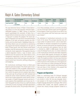 Ralph A. Gates Elementary School
Lake Forest, Calif.

Year First Chartered
and Authorizer
1999
Local district

Grades

Enrollment

English
Learners

Subsidized
Meals

Special
Needs

Per Pupil
Spending

K–6

850

44%

63%

5%

$5,367

The most distinctive feature of Ralph A. Gates Elementary School is its two-way language immersion (Spanish/English) program. In 1998, a group of concerned
parents spearheaded the conversion of Gates from a
regular California elementary school to a charter school,
in large part to protect this program. The recent passage of Proposition 227 had all but eliminated bilingual
programs in the state, but parents, teachers, the community, and the school board in Saddleback Valley Uniﬁed School District were all committed to maintaining
the program that had been developed over the years at
Gates. A Gates parent, who later became school board
president, took the lead along with a resource teacher in
writing the charter application. They applied to become
a district-dependent charter, a type of charter under
California law that preserves the school district as the
management organization to deal with contracts, personnel policies, and so forth, but allows the school site
council control over instruction, stafﬁng conﬁgurations,
and budgeting.
The multicultural, multilingual mission at Gates goes
beyond a particular program. The school’s goal is to educate each student as fully as possible, advancing the
life prospects of students who often come from families in which the parents did not complete high school.
A few years ago the principal and staff reviewed and
revised the school mission statement, taking a careful
look at their student population, which had an increasing number of English language learners and low-income students. They established a set of seven key “tenets” that guide how they interact as a staff and school
community. A sense of purpose and high expectations
pervades the school culture. The principal holds teach-

ers to these standards, and she is currently counseling
out one of the staff. Teachers agree with this approach.
As one explains, “Either you are part of our staff or you
need to ﬁnd another staff that meets your vision and
your mission.”
The celebration of multicultural community is at the
heart of the school. The principal describes how the
large number of students from bi- and tri-racial families bolsters an attitude of acceptance for all students.
Kermes, an annual multicultural fair hosted by the parents and community with assistance from the staff,
is attended by 3,000 to 5,000 people—families from
across the Orange County area—in a literal celebration
of the multicultural community that Gates represents.
Of the school’s 850 students, 44 percent are English
language learners and 63 percent qualify for subsidized
meals. The students enrolled in the two-way immersion
program represent 43 percent of the school population,
while 57 percent of the students are in the regular program. In the school as a whole, providing the best possible education to these students and enhancing their
lives and those of their families is the purpose that
drives a caring and committed staff.

Program and Operations
Gates is a welcoming home for bilingual language
development for both children and adults. Students
are enrolled in either the two-way language immersion program or the regular program, which includes
English language development strategies. After school,
students—both English and Spanish speakers—can
extend their ﬂuency through programs funded by a

43

Innovations in Education: Successful Charter Schools

Location

 