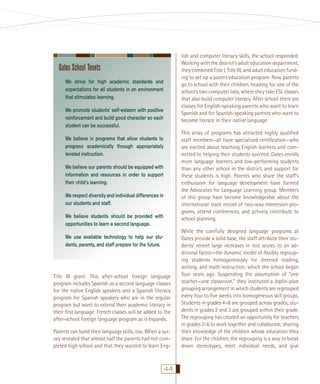 lish and computer literacy skills, the school responded.
Working with the district’s adult education department,
they combined Title I, Title III, and adult education funding to set up a parent education program. Now parents
go to school with their children, heading for one of the
school’s two computer labs, where they take ESL classes
that also build computer literacy. After school there are
classes for English-speaking parents who want to learn
Spanish and for Spanish-speaking parents who want to
become literate in their native language.

Gates School Tenets
We strive for high academic standards and
expectations for all students in an environment
that stimulates learning.
We promote students’ self-esteem with positive
reinforcement and build good character so each
student can be successful.

This array of programs has attracted highly qualiﬁed
staff members—all have specialized certiﬁcation—who
are excited about teaching English learners and committed to helping their students succeed. Gates enrolls
more language learners and low-performing students
than any other school in the district, and support for
these students is high. Parents who share the staff’s
enthusiasm for language development have formed
the Advocates for Language Learning group. Members
of this group have become knowledgeable about the
international track record of two-way immersion programs, attend conferences, and actively contribute to
school planning.

We believe in programs that allow students to
progress academically through appropriately
leveled instruction.
We believe our parents should be equipped with
information and resources in order to support
their child’s learning.
We respect diversity and individual differences in
our students and staff.
We believe students should be provided with
opportunities to learn a second language.
We use available technology to help our students, parents, and staff prepare for the future.

Title III grant. This after-school foreign language
program includes Spanish as a second language classes
for the native English speakers and a Spanish literacy
program for Spanish speakers who are in the regular
program but want to extend their academic literacy in
their ﬁrst language. French classes will be added to the
after-school foreign language program as it expands.
Parents can build their language skills, too. When a survey revealed that almost half the parents had not completed high school and that they wanted to learn Eng-

44

While the carefully designed language programs at
Gates provide a solid base, the staff attribute their students’ recent large increases in test scores to an additional factor—the dynamic model of ﬂexibly regrouping students homogeneously for directed reading,
writing, and math instruction, which the school began
four years ago. Suspending the assumption of “one
teacher—one classroom,” they instituted a Joplin-plan
grouping arrangement in which students are regrouped
every four to ﬁve weeks into homogeneous skill groups.
Students in grades 4–6 are grouped across grades; students in grades 2 and 3 are grouped within their grade.
The regrouping has created an opportunity for teachers
in grades 2-6 to work together and collaborate, sharing
their knowledge of the children whose education they
share. For the children, the regrouping is a way to break
down stereotypes, meet individual needs, and give

 