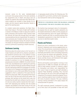 everyone access to the same standards-based
curriculum. Every group works on the same standards,
but assignments vary in depth, and group sizes are
smaller for students who need more help. Special education students are included in these groups, for example, and the resource special education teacher is
part of the teaching team.

er regrouping would continue the following year. The
principal left it up to them, and that’s when regrouping
was instituted for math as well as language arts.

If a student needs extra assistance, the Gator Assistance Team steps in. This team of eight staff members
is trained in the Masonic model to assess the student’s
social, emotional, and economic needs. Teachers make
the referrals; the team sifts through them and makes
recommendations that are implemented. The student is
then monitored, and, if needed, the team can move the
child to special education testing. The school’s community liaison can also get involved as needed to facilitate
access to community counseling or health resources.

The teachers have developed rubrics for developmental progress that are used for student assessment, by
the students themselves to reﬂect on their progress, for
instructional planning, and in the regular reporting to
parents. Teachers also refer to monthly printouts from
standardized assessments to help them link their instruction to identiﬁed student needs.

Distinctive about the school culture is the “can-do” attitude. Teachers and staff will try whatever, provided it
has worked for someone else or has evidence to show
that it is a valid, promising program or approach. After trying and evaluating something new, staff decide
whether to continue it or not. For example, when regrouping was instituted, in 2000-01, the whole ﬁrst half
of the year was dedicated just to getting the planning
down pat. Teachers ﬁnally got started, halfway through
the year, regrouping students for language arts. Initially,
there were a lot of naysayers and doubters, people who
were hesitant or even a little scared. What the principal
suggested to them is indicative of the spirit that has
served the school well: “We’re all jumping off the fence
and if we fall, I’ll fall ﬁrst and I will be your pillow.” The
principal, who had been at the school only a year, felt
honored that the staff were willing to trust her, and after only two weeks, teachers realized that their experiment with regrouping was working. Even the loudest
naysayer was pleased to have been wrong. At the end
of the school year, teachers were eager to know wheth-

Parents and Partners
Parents are active contributors to the school, volunteering in classrooms and running supplementary activities. The annual Kermes multicultural celebration is
a highlight of the year, and draws participation from
businesses and families in the surrounding community
as well as from the school’s own population. The parent-run Multicultural Club, the Computer Club, Girl
Scouts and Boy Scouts, and Homework Club supplement the after-school programs.
Parents and teachers work together to bring in new
opportunities. In 2002, for example, the staff saw a
need to help students increase in resiliency, respect
for themselves and others, and responsibility for
their work. A team of parents and staff attended a
regional “Asset Building” workshop. They returned
with training for the rest of the staff and began the
integration of a character education program, focusing on teaching students how to build and practice
the traits of positive character. This year, resiliency
training is being extended to the assets classes the
school provides for parents.
The staff reciprocate parents’ involvement by going
out of their way to be accessible to those who want

45

Innovations in Education: Successful Charter Schools

Continuous Learning

Gates is a welcoming home for bilingual language
development for both children and adults.

 