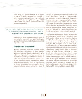 to talk about their children’s progress. As the principal reports, “We are here whenever they can make it.
Before school, our teachers will come in at 8:00 in the
morning, 7:00 in the morning. They will stay until 6:00,
7:00 at night to meet with the parents whom they feel
they need to meet with.”

They instituted a Joplin-plan grouping arrangement
in which students are regrouped every four to
ﬁve weeks into homogeneous skill groups.
In addition, the school provides regular and frequent
communication to parents in both Spanish and English.
Speciﬁc information about student progress is provided
to parents monthly.

Governance and Accountability
The school site council, made up of six parents and six
staff members, sets and oversees the school program.
While taking advantage of district management services
and staff development offerings, Gates has autonomy to
allocate the school’s budget and determine stafﬁng as
well as instructional programs. They can combine funding from different sources and use these funds ﬂexibly
as they determine what best meets the school’s needs.
For example, while the district’s normal stafﬁng pattern
would not include an assistant principal for a school of

46

this size, the council felt that additional oversight was
needed and allocated a position for a teacher on special assignment. They also hired a number of part-time
teachers who reduce group sizes during the regrouping for core academic subjects. While their annual plans
and budgets are submitted to Saddleback Valley Uniﬁed
School District as the authorizing agency, the district
board is highly supportive of Gates and routinely accepts their proposals. The charter came up for renewal
in 2003 and was quickly and unanimously approved.
Student scores provide positive evidence of the school’s
effectiveness. The 2000 Academic Performance Index
(API) was 689 and was targeted to be raised 6 points
for 2001. The reading regrouping empowered student
subgroups to make signiﬁcant gains above the target
set by the state, raising the API by 32 points to 731.
In 2002-03, Gates staff restructured the mathematics
programs based on test data from 2001. This regrouping
allowed them to create smaller classes for struggling
students (as well as high achievers) so that they could
provide the mathematics curriculum at each group’s
instructional level. Additionally, the program has increased the redesignation rate for students to be classiﬁed “ﬂuent English,” in both the two-way immersion
and regular programs. In recognition of the school’s
continued student achievement, Gates received the
California Distinguished Schools Award in 2002 and the
California Title I Achieving Schools Award in 2003.

 