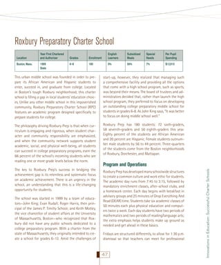 Roxbury Preparatory Charter School
Location
Boston, Mass.

Year First Chartered
and Authorizer
1999
State

Grades

Enrollment

English
Learners

Subsidized
Meals

Special
Needs

Per Pupil
Spending

6–8

180

0%

56%

7%

$12,910

This urban middle school was founded in order to prepare its African American and Hispanic students to
enter, succeed in, and graduate from college. Located
in Boston’s tough Roxbury neighborhood, this charter
school is ﬁlling a gap in local students’ education choices. Unlike any other middle school in this impoverished
community, Roxbury Preparatory Charter School (RPC)
features an academic program designed speciﬁcally to
prepare students for college.

start-up, however, they realized that managing such
a comprehensive facility and providing all the options
that come with a high school program, such as sports,
was beyond their means. The board of trustees and administrators decided that, rather than launch the high
school program, they preferred to focus on developing
an outstanding college preparatory middle school for
students in grades 6-8. As John King says, “It was better
to focus on doing middle school well.”

The philosophy driving Roxbury Prep is that when curriculum is engaging and rigorous, when student character and community responsibility are emphasized,
and when the community network supports student
academic, social, and physical well-being, all students
can succeed in college preparatory programs, even the
66 percent of the school’s incoming students who are
reading one or more grade levels below the norm.

Roxbury Prep has 180 students: 72 sixth-graders,
58 seventh-graders and 50 eighth-graders this year.
Eighty percent of the students are African American
and 20 percent are Hispanic. Female students outnumber male students by 56 to 44 percent. Three-quarters
of the students come from the Boston neighborhoods
of Roxbury, Dorchester, and Mattapan.

The school was started in 1999 by a team of educators—John King; Evan Rudall; Roger Harris, then principal of the James P. Timilty School; and Keith Motley,
the vice chancellor of student affairs at the University
of Massachusetts, Boston—who recognized that Roxbury did not have any public schools dedicated to a
college preparatory program. With a charter from the
state of Massachusetts, they originally intended to create a school for grades 6–12. Amid the challenges of

Program and Operations
Roxbury Prep has developed many schoolwide structures
to create a common culture and work ethic for students.
The academic day runs from 7:45 to 3:15, followed by
mandatory enrichment classes, after-school clubs, and
a homework center. Each day begins with breakfast in
advisory groups and 25 minutes of Drop Everything And
Read (DEAR) time. Students take six academic classes of
50 minutes each plus physical education and computers twice a week. Each day students have two periods of
mathematics and two periods of reading/language arts;
the extra emphasis helps students make up ground as
needed and get ahead in these basics.
Fridays are structured differently, to allow for 1:30 p.m.
dismissal so that teachers can meet for professional

47

Innovations in Education: Successful Charter Schools

The key to Roxbury Prep’s success in bridging the
achievement gap is its relentless and systematic focus
on academic achievement. There is an urgency in the
school, an understanding that this is a life-changing
opportunity for students.

 
