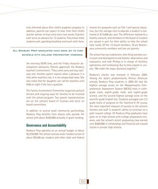 ents informed about their child’s academic progress. In
addition, parents can expect to hear from their child’s
teacher adviser at least once every two weeks. Teachers
each serve as advisers for 12 students. They know these
students well, spending breakfast and lunch with them,

All Roxbury Prep graduates have gone on to high
schools with college preparatory missions.
the morning DEAR time, and the Friday character development advisories. Parents appreciate the Roxbury
teachers’ commitment. “They come early and stay late,”
says one. Another parent reports what a pleasure it is
that when teachers call, it is not always bad news. She
also notes that her daughter can call her teachers until
8:00 at night if she has a question.
The Family Involvement Committee organizes potluck
dinners and ongoing ways for families to be involved
with the school program. Two parent representatives
are on the school’s board of trustees and serve on
board committees.
In addition to several small community partnerships,
Roxbury Prep beneﬁts from donors who provide the
school with about $350,000 annually in grant funding.

Governance and Accountability
Roxbury Prep operates on an annual budget of about
$2,350,000. The school receives state-funded tuition of
about $9,500 per student and other state and federal

50

monies for programs such as Title I and special education, but the average cost to educate a student is estimated at $13,000 per year. The difference represents a
healthy amount, and members of the board of trustees
are valued in part for their ability to help the school
raise funds. Of the 12 board members, 10 are Bostonarea community members and two are parents.
The school has two codirectors. John King oversees curriculum and development and teacher observation and
evaluation, and Josh Phillips is in charge of facilities,
operations, and fundraising. But as they explain in unison, “We make the major decisions together.”
Roxbury’s charter was renewed in February 2004.
Among the state’s predominantly African American
schools, Roxbury Prep students in 2002–03 had the
highest average scores on the Massachusetts Comprehensive Assessment System (MCAS) tests in sixthgrade math, eighth-grade math, and eighth-grade
science, and the second-highest average score on the
seventh-grade English test. Students averaged over 2.5
grade levels of progress on the Stanford 9. Of course,
the most important measure of success to the school’s
families and staff is students’ ability to continue on a
path toward college. All Roxbury Prep graduates have
gone on to high schools with college preparatory missions, and the school’s recent graduating class earned
over $400,000 in scholarships and ﬁnancial aid toward
tuition in private high schools.

 
