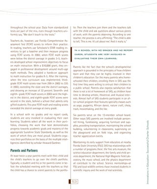 Teachers do, however, use Florida Comprehensive Assessment Test (FCAT) scores to inform their practice.
In reading, teachers use Scholastic’s STAR reading inventory to get a baseline and then measure progress
using FCAT scores. In 2002, when FCAT math scores
were below the district average in grades 3–5, teachers developed school improvement objectives to focus
on math instruction. With a $10,000 grant, they engaged in professional development around multi-age
math methods. They adopted a hands-on approach
to math instruction for grades K-5. After the training,
when the new curriculum was implemented, thirdgrade FCAT math scores rose from 299 in 2002 to 335
in 2003, exceeding the state and the district averages,
and showing an increase of 32 percent. Seventh- and
eighth- grade FCAT math scores in 2003 were the highest in the district, and eighth-grade FCAT scores were
second in the state, behind a school that admits only
gifted students. This year FCAT math and reading scores
exceeded the district average at every grade.
In a school with no grades and no report cards,
students are very involved in evaluating their own
learning. Students select all the work in their portfolios, choosing the work that best demonstrates
progress towards academic goals and mastery of the
appropriate Sunshine State Standards, as well as the
work of which they are most proud. Students organize their portfolios on the basis of the multiple intelligences identiﬁed by scholar Howard Gardner.

Parents and Partners
At least twice a year parents meet with their child and
the child’s teachers to go over the child’s portfolio.
Typically, a student and his or her parents come in before the scheduled meeting with the teachers so that
the child has a chance to orient parents to the portfo-

lio. Then the teachers join them and the teachers talk
with the child and ask questions about various pieces
of work, with the parents observing. According to one
teacher, the process is very afﬁrming: “The child is able
to tell, ‘This is me. It’s all about me.’ And it really is.”

In a school with no grades and no report
cards, students are very involved in
evaluating their own learning.
Parents like the fact that the school’s developmental
approach is grounded in the principles of how children
learn and that they can be highly involved in their
children’s education. For the many parents who homeschooled their children, enrolling them in SAS was the
ﬁrst time they were willing to entrust their children to
a public school. Parents also express satisfaction that
there is not a lot of homework at SAS, so children have
time to develop artistic, theatrical, and musical interests. Almost half of SAS students participate in an after-school program that features specialty classes such
as yoga, puppetry, African dance, nature craft, chess,
track, moviemaking, and the like.
Six parents serve on the 13-member school board.
Other ways SAS parents are involved include personnel hiring, fundraising, acquiring furniture and supplies, providing transportation, maintaining the school
building, volunteering in classrooms, supervising on
the playground and on ﬁeld trips, and organizing
teacher appreciation events.
Maintaining its early support from educators at nearby
Florida State University (FSU), SAS has relationships with
a number of programs there: the ﬁne arts museum, the
science education department, the family and child services department, the National High Magnetic Field Laboratory, the music school, and the physics department
all contribute to the school. Science mentorships—at
FSU and local wildlife centers—have involved students in
scientiﬁc inquiry and the work of real scientists.

53

Innovations in Education: Successful Charter Schools

throughout the school year. Data from standardized
tests are part of the mix, even though teachers uniformly say, “We don’t teach to the tests.”

 