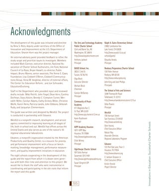 Acknowledgments
An external advisory panel provided feedback to reﬁne the
study scope and prioritize issues to investigate. Members
included Mark Cannon, executive director, National Association of Charter School Authorizers; Jim Ford, National
Council of La Raza; Bryan Hassell, co-director, Public
Impact; Bruno Manno, senior associate, The Annie E. Casey
Foundation; Lisa Coldwell O’Brien, Coldwell Communications Group; Anna M. Varghese, director of external affairs,
The Center for Education Reform; and Jon Schroeder,
Education|Evolving.
Staff in the Department who provided input and reviewed
drafts include: Mike Petrilli, John Fiegel, Dean Kern, Cynthia
Dorfman, Stacy Kotzin, Brenda C. Compton-Turner, Meredith Miller, Carolyn Adams, Cathy Grimes-Miller, Christine
Wolfe, Karen Akins, Patricia Landis, John Gibbons, Deborah
Rudy, and Jacquelyn Zimmermann.
This guide was written and designed by WestEd. The project
is conducted in partnership with Edvance.
WestEd is a nonproﬁt research, development, and service
agency committed to improving learning at all stages of
life, both in school and out. WestEd has ofﬁces across the
United States and also serves as one of the nation’s 10
regional educational laboratories.
Edvance, a nonproﬁt organization created by the American
Productivity and Quality Center, is a resource for process
and performance improvement with a focus on benchmarking, knowledge management, performance measurement, and quality improvement initiatives in education.
The eight schools cooperating in the development of this
guide and the report from which it is drawn were generous with both their time and attention to this project. We
would like to thank the staff who were instrumental in
coordinating and participating in the site visits that inform
the report and this guide.

The Arts and Technology Academy
Public Charter School
53rd and Blaine Sts., NE
Washington, DC 20019
http://www.dcpubliccharter.com
Anthony Jackson
Principal

Ralph A. Gates Elementary School
23882 Landisview Ave.
Lake Forest, CA 92630
http://www.svusd.k12.ca.us/
schools/gates/
Orquidia Acosta
Principal

BASIS School, Inc.
3825 E. 2nd St.
Tucson, AZ 85716
Olga Block
Executive Director
Michael Block
Chairman
Carolyn McGarvey
Principal

Roxbury Preparatory Charter School
120 Fisher Avenue
Roxbury, MA 02120
http://www.roxburyprep.org
John King and Josh Phillips
Principals

Community of Peace
Academy
471 Magnolia Ave. E.
St. Paul, MN 55101
http://www.cpa.charter.k12.mn.us
Karen Rusthoven
Principal
KIPP Academy Houston
10711 KIPP Way
Houston, TX 77099
http://www.kipphouston.org
Elliot Witney
Principal
Oglethorpe Charter School
707 Stiles Avenue
Savannah, GA 31401
http://www.oglethorpeacademy.org
Susan Gingrich-Off
Principal

55

The School of Arts and Sciences
3208 Thomasville Road
Tallahassee, FL 32312
http://www.artsandsciences.leon.k12.ﬂ.us
Debo Powers
Principal
WestEd
730 Harrison Street
San Francisco, CA 94107
http://www.wested.org
Glen Harvey
Chief Executive Ofﬁcer
Nikola Filby
Associate Director,
Regional Laboratory Program
Edvance
123 Post Oak Lane, Floor 3
Houston, TX 77024
http://www.edvance.org
C. Jackson Grayson Jr.
Chief Executive Ofﬁcer
Kristin Arnold
Project Director

Innovations in Education: Successful Charter Schools

The development of this guide was initiated and directed
by Nina S. Rees, deputy under secretary of the Ofﬁce of
Innovation and Improvement at the U.S. Department of
Education. Sharon Horn was the project manager.

 