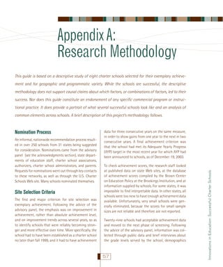 Appendix A:
Research Methodology
This guide is based on a descriptive study of eight charter schools selected for their exemplary achievement and for geographic and programmatic variety. While the schools are successful, the descriptive
methodology does not support causal claims about which factors, or combinations of factors, led to their
success. Nor does this guide constitute an endorsement of any speciﬁc commercial program or instructional practice. It does provide a portrait of what several successful schools look like and an analysis of
common elements across schools. A brief description of this project’s methodology follows.

An informal, nationwide recommendation process resulted in over 250 schools from 31 states being suggested
for consideration. Nominations came from the advisory
panel (see the acknowledgments section), state departments of education staff, charter school associations,
authorizers, charter school administrators, and parents.
Requests for nominations went out through key contacts
to these networks, as well as through the U.S. Charter
Schools Web site. Many schools nominated themselves.

Site Selection Criteria
The ﬁrst and major criterion for site selection was
exemplary achievement. Following the advice of the
advisory panel, the emphasis was on improvement in
achievement, rather than absolute achievement level,
and on improvement trends across several years, so as
to identify schools that were reliably becoming stronger and more effective over time. More speciﬁcally, the
school had to have been established as a charter school
no later than fall 1999, and it had to have achievement

data for three consecutive years on the same measure,
in order to show gains from one year to the next in two
consecutive years. A ﬁnal achievement criterion was
that the school had met its Adequate Yearly Progress
(AYP) target in the most recent year for which AYP had
been announced to schools, as of December 19, 2003.
To check achievement scores, the research staff looked
at published data on state Web sites, at the database
of achievement scores compiled by the Brown Center
on Education Policy at the Brookings Institution, and at
information supplied by schools. For some states, it was
impossible to ﬁnd interpretable data. In other states, all
schools were too new to have enough achievement data
available. Unfortunately, very small schools were generally eliminated, because the scores for small sample
sizes are not reliable and therefore are not reported.
Twenty-nine schools had acceptable achievement data
and moved to the next phase of screening. Following
the advice of the advisory panel, information was collected through public data and brief interviews about
the grade levels served by the school, demographics

57

Innovations in Education: Successful Charter Schools

Nomination Process

 