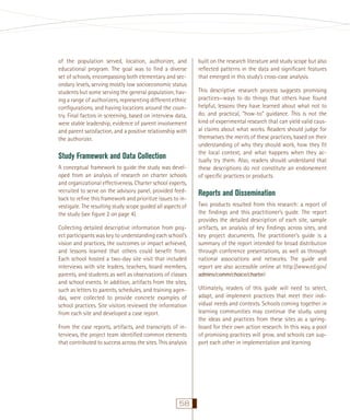 of the population served, location, authorizer, and
educational program. The goal was to ﬁnd a diverse
set of schools, encompassing both elementary and secondary levels, serving mostly low socioeconomic status
students but some serving the general population, having a range of authorizers, representing different ethnic
conﬁgurations, and having locations around the country. Final factors in screening, based on interview data,
were stable leadership, evidence of parent involvement
and parent satisfaction, and a positive relationship with
the authorizer.

Study Framework and Data Collection
A conceptual framework to guide the study was developed from an analysis of research on charter schools
and organizational effectiveness. Charter school experts,
recruited to serve on the advisory panel, provided feedback to reﬁne this framework and prioritize issues to investigate. The resulting study scope guided all aspects of
the study (see ﬁgure 2 on page 4).
Collecting detailed descriptive information from project participants was key to understanding each school’s
vision and practices, the outcomes or impact achieved,
and lessons learned that others could beneﬁt from.
Each school hosted a two-day site visit that included
interviews with site leaders, teachers, board members,
parents, and students as well as observations of classes
and school events. In addition, artifacts from the sites,
such as letters to parents, schedules, and training agendas, were collected to provide concrete examples of
school practices. Site visitors reviewed the information
from each site and developed a case report.
From the case reports, artifacts, and transcripts of interviews, the project team identiﬁed common elements
that contributed to success across the sites. This analysis

58

built on the research literature and study scope but also
reﬂected patterns in the data and signiﬁcant features
that emerged in this study’s cross-case analysis.
This descriptive research process suggests promising
practices—ways to do things that others have found
helpful, lessons they have learned about what not to
do, and practical, “how-to” guidance. This is not the
kind of experimental research that can yield valid causal claims about what works. Readers should judge for
themselves the merits of these practices, based on their
understanding of why they should work, how they ﬁt
the local context, and what happens when they actually try them. Also, readers should understand that
these descriptions do not constitute an endorsement
of speciﬁc practices or products.

Reports and Dissemination
Two products resulted from this research: a report of
the ﬁndings and this practitioner’s guide. The report
provides the detailed description of each site, sample
artifacts, an analysis of key ﬁndings across sites, and
key project documents. The practitioner’s guide is a
summary of the report intended for broad distribution
through conference presentations, as well as through
national associations and networks. The guide and
report are also accessible online at http://www.ed.gov/
admins/comm/choice/charter/.

Ultimately, readers of this guide will need to select,
adapt, and implement practices that meet their individual needs and contexts. Schools coming together in
learning communities may continue the study, using
the ideas and practices from these sites as a springboard for their own action research. In this way, a pool
of promising practices will grow, and schools can support each other in implementation and learning.

 