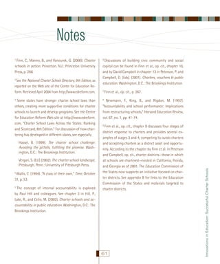 Notes
See the National Charter School Directory, 9th Edition, as
reported on the Web site of the Center for Education Reform. Retrieved April 2004 from http://www.edreform.com.

2

Some states have stronger charter school laws than
others, creating more supportive conditions for charter
schools to launch and develop programs. See the Center
for Education Reform Web site at http://www.edreform.
com, “Charter School Laws Across the States: Ranking
and Scorecard, 8th Edition.” For discussion of how chartering has developed in different states, see especially

3

Hassel, B. (1999). The charter school challenge:
Avoiding the pitfalls, fulﬁlling the promise. Washington, D.C.: The Brookings Institution.
Vergari, S. (Ed.) (2002). The charter school landscape.
Pittsburgh, Penn.: University of Pittsburgh Press.
Wallis, C. (1994). “A class of their own,” Time, October
31, p. 53.

4

The concept of internal accountability is explored
by Paul Hill and colleagues. See chapter 3 in Hill, P.,
Lake, R., and Celio, M. (2002). Charter schools and accountability in public education. Washington, D.C.: The
Brookings Institution.

5

Discussions of building civic community and social
capital can be found in Finn et al., op. cit., chapter 10,
and by David Campbell in chapter 13 in Peterson, P. and
Campbell, D. (Eds). (2001). Charters, vouchers & public
education. Washington, D.C.: The Brookings Institution.

6

7

Finn et al., op. cit., p. 267.

Newmann, F., King, B., and Rigdon, M. (1997).
“Accountability and school performance: Implications
from restructuring schools,” Harvard Education Review,
vol. 67, no. 1, pp. 41-74.

8

Finn et al., op. cit., chapter 9 discusses four stages of
district response to charters and provides several examples of stages 3 and 4, competing to outdo charters
and accepting charters as a district asset and opportunity. According to the chapter by Finn et al. in Peterson
and Campbell, op. cit., charter districts—those in which
all schools are chartered—existed in California, Florida,
and Georgia as of 2001. The Education Commission of
the States now supports an initiative focused on charter districts. See appendix B for links to the Education
Commission of the States and materials targeted to
charter districts.

9

61

Innovations in Education: Successful Charter Schools

Finn, C., Manno, B., and Vanourek, G. (2000). Charter
schools in action. Princeton, N.J.: Princeton University
Press, p. 266.

1

 