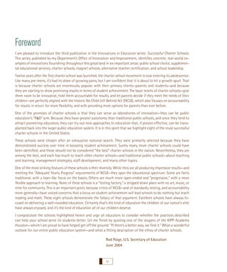 Foreword
I am pleased to introduce the third publication in the Innovations in Education series: Successful Charter Schools.
This series, published by my Department’s Ofﬁce of Innovation and Improvement, identiﬁes concrete, real-world examples of innovations ﬂourishing throughout this great land in six important areas: public school choice, supplemental educational services, charter schools, magnet schools, alternative teacher certiﬁcation, and school leadership.
Twelve years after the ﬁrst charter school was launched, the charter school movement is now entering its adolescence.
Like many pre-teens, it’s had its share of growing pains, but I am conﬁdent that it is about to hit a growth spurt. That
is because charter schools are enormously popular with their primary clients—parents and students—and because
they are starting to show promising results in terms of student achievement. The basic tenets of charter schools—give
them room to be innovative, hold them accountable for results, and let parents decide if they meet the needs of their
children—are perfectly aligned with the historic No Child Left Behind Act (NCLB), which also focuses on accountability
for results in return for more ﬂexibility, and with providing more options for parents than ever before.
One of the promises of charter schools is that they can serve as laboratories of innovation—they can be public
education’s “R&D” arm. Because they have greater autonomy than traditional public schools, and since they tend to
attract pioneering educators, they can try out new approaches to education that, if proven effective, can be transplanted back into the larger public education system. It is in this spirit that we highlight eight of the most successful
charter schools in the United States.
These schools were chosen after an exhaustive national search. They were primarily selected because they have
demonstrated success over time in boosting student achievement. Surely many more charter schools could have
been identiﬁed, and these should not be considered “the best” charter schools in the nation. Nevertheless, they are
among the best, and each has much to teach other charter schools—and traditional public schools—about teaching
and learning, management strategies, staff development, and many other topics.
One of the most striking features of these schools is their diversity. While they are all producing impressive results—and
meeting the “Adequate Yearly Progress” requirements of NCLB—they span the educational spectrum. Some are fairly
traditional, with a laser-like focus on the basics. Others are much more open-ended and “progressive,” with a more
ﬂexible approach to learning. None of these schools is a “testing factory,” a stripped down place with no art, music, or
time for community. This is an important point, because critics of NCLB—and of standards, testing, and accountability
more generally—have voiced concerns that a focus on student achievement will lead schools to do nothing but teach
reading and math. These eight schools demonstrate the fallacy of that argument. Excellent schools have always focused on delivering a well-rounded education. Certainly that’s the kind of education the children of our nation’s elite
have always enjoyed, and it’s the kind of education all of our children deserve.
I congratulate the schools highlighted herein and urge all educators to consider whether the practices described
can help your school serve its students better. Let me ﬁnish by quoting one of the slogans of the KIPP Academy
Houston—which I am proud to have helped get off the ground: “If there’s a better way, we ﬁnd it.” What a wonderful
outlook for our entire public education system—and what a ﬁtting description of the ethos of charter schools.
Rod Paige, U.S. Secretary of Education
June 2004

v

 