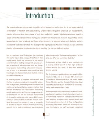 Introduction
The promise charter schools hold for public school innovation and reform lies in an unprecedented
combination of freedom and accountability. Underwritten with public funds but run independently,
charter schools are free from a range of state laws and district policies stipulating what and how they
teach, where they can spend their money, and who they can hire and ﬁre. In return, they are held strictly
accountable for their academic and ﬁnancial performance. To represent what such ﬂexibility and accountability look like in practice, this guide provides a glimpse into the inner workings of eight American
charter schools whose freedom to experiment is raising the level of student learning.

By allowing citizens to start new public schools with
this kind of autonomy, making them available tuitionfree to any student, and holding them accountable for
results and family satisfaction, proponents hope that
this new mix of choice and accountability will not only
provide students stronger learning programs than local alternatives, but will also stimulate improvement
of the existing public education system. With charter
schools, it is accountability that makes freedom promising. No charter is permanent; it must be renewed—
or revoked—at regular intervals. Continued funding,
which is tied to student enrollment, also depends on

educational results. “Deliver a quality product,” as Finn
et al. put it, “or you won’t have students.”1
In this guide we take a look at what contributes to
a ”quality product” as well as how eight particular
charter schools (see ﬁgure 1) help their students
achieve success.
The ﬁrst charter school legislation was passed in Minnesota in 1991, and as of January 2004, there were
2,996 charter schools operating in the United States.2
Across 40 states and the District of Columbia, about
750,000 students take part in this form of public education under varying charter laws.3
Parents choose to enroll their children in charter schools,
usually entering a lottery for selection when schools are
oversubscribed. The schools are free to determine their
own governing structures, which include parents and
teachers as active members. In all these conﬁgurations,
autonomy gives charter schools the ﬂexibility to allocate their budgets; hire staff; and create educational

1

Innovations in Education: Successful Charter Schools

Free to experiment how? To lengthen the school day,
mix grades, require dress codes, put teachers on their
school boards, double up instruction in core subject
areas like math or reading, make parents genuine partners in family-style school cultures, adopt any instructional practice that will help achieve their missions—
free, in short, to do whatever it takes to build the skills,
knowledge, and character traits their students need to
succeed in today’s world.

 