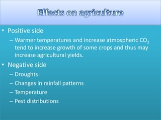 • Positive side
– Warmer temperatures and increase atmospheric CO2
tend to increase growth of some crops and thus may
increase agricultural yields.
• Negative side
– Droughts
– Changes in rainfall patterns
– Temperature
– Pest distributions
 