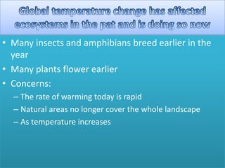 • Many insects and amphibians breed earlier in the
year
• Many plants flower earlier
• Concerns:
– The rate of warming today is rapid
– Natural areas no longer cover the whole landscape
– As temperature increases
 