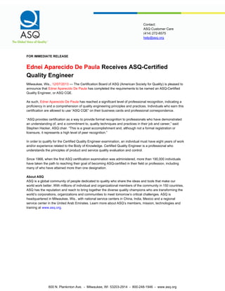 help@asq.org
Contact:
ASQ Customer Care
(414) 272-8575
FOR IMMEDIATE RELEASE
Ednei Aparecido De Paula Receives ASQ-Certified
Quality Engineer
Milwaukee, Wis., 12/07/2013 — The Certification Board of ASQ (American Society for Quality) is pleased to
announce that Ednei Aparecido De Paula has completed the requirements to be named an ASQ-Certified
Quality Engineer, or ASQ CQE.
As such, Ednei Aparecido De Paula has reached a significant level of professional recognition, indicating a
proficiency in and a comprehension of quality engineering principles and practices. Individuals who earn this
certification are allowed to use “ASQ CQE” on their business cards and professional correspondence.
“ASQ provides certification as a way to provide formal recognition to professionals who have demonstrated
an understanding of, and a commitment to, quality techniques and practices in their job and career,” said
Stephen Hacker, ASQ chair. “This is a great accomplishment and, although not a formal registration or
licensure, it represents a high level of peer recognition.”
In order to qualify for the Certified Quality Engineer examination, an individual must have eight years of work
and/or experience related to the Body of Knowledge. Certified Quality Engineer is a professional who
understands the principles of product and service quality evaluation and control.
Since 1968, when the first ASQ certification examination was administered, more than 190,000 individuals
have taken the path to reaching their goal of becoming ASQ-certified in their field or profession, including
many of who have attained more than one designation.
About ASQ
ASQ is a global community of people dedicated to quality who share the ideas and tools that make our
world work better. With millions of individual and organizational members of the community in 150 countries,
ASQ has the reputation and reach to bring together the diverse quality champions who are transforming the
world’s corporations, organizations and communities to meet tomorrow’s critical challenges. ASQ is
headquartered in Milwaukee, Wis., with national service centers in China, India, Mexico and a regional
service center in the United Arab Emirates. Learn more about ASQ’s members, mission, technologies and
training at www.asq.org.
600 N. Plankinton Ave. - Milwaukee, WI 53203-2914 - 800-248-1946 - www.asq.org
 