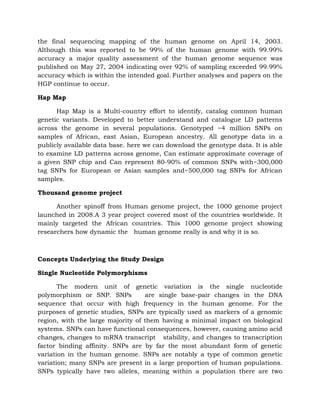 the final sequencing mapping of the human genome on April 14, 2003.
Although this was reported to be 99% of the human genome with 99.99%
accuracy a major quality assessment of the human genome sequence was
published on May 27, 2004 indicating over 92% of sampling exceeded 99.99%
accuracy which is within the intended goal. Further analyses and papers on the
HGP continue to occur.
Hap Map
Hap Map is a Multi-country effort to identify, catalog common human
genetic variants. Developed to better understand and catalogue LD patterns
across the genome in several populations. Genotyped ~4 million SNPs on
samples of African, east Asian, European ancestry. All genotype data in a
publicly available data base. here we can download the genotype data. It is able
to examine LD patterns across genome, Can estimate approximate coverage of
a given SNP chip and Can represent 80-90% of common SNPs with~300,000
tag SNPs for European or Asian samples and~500,000 tag SNPs for African
samples.
Thousand genome project
Another spinoff from Human genome project, the 1000 genome project
launched in 2008.A 3 year project covered most of the countries worldwide. It
mainly targeted the African countries. This 1000 genome project showing
researchers how dynamic the human genome really is and why it is so.
Concepts Underlying the Study Design
Single Nucleotide Polymorphisms
The modern unit of genetic variation is the single nucleotide
polymorphism or SNP. SNPs are single base-pair changes in the DNA
sequence that occur with high frequency in the human genome. For the
purposes of genetic studies, SNPs are typically used as markers of a genomic
region, with the large majority of them having a minimal impact on biological
systems. SNPs can have functional consequences, however, causing amino acid
changes, changes to mRNA transcript stability, and changes to transcription
factor binding affinity. SNPs are by far the most abundant form of genetic
variation in the human genome. SNPs are notably a type of common genetic
variation; many SNPs are present in a large proportion of human populations.
SNPs typically have two alleles, meaning within a population there are two
 