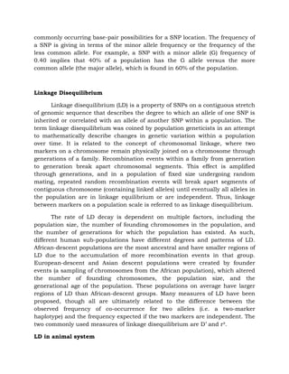 commonly occurring base-pair possibilities for a SNP location. The frequency of
a SNP is giving in terms of the minor allele frequency or the frequency of the
less common allele. For example, a SNP with a minor allele (G) frequency of
0.40 implies that 40% of a population has the G allele versus the more
common allele (the major allele), which is found in 60% of the population.
Linkage Disequilibrium
Linkage disequilibrium (LD) is a property of SNPs on a contiguous stretch
of genomic sequence that describes the degree to which an allele of one SNP is
inherited or correlated with an allele of another SNP within a population. The
term linkage disequilibrium was coined by population geneticists in an attempt
to mathematically describe changes in genetic variation within a population
over time. It is related to the concept of chromosomal linkage, where two
markers on a chromosome remain physically joined on a chromosome through
generations of a family. Recombination events within a family from generation
to generation break apart chromosomal segments. This effect is amplified
through generations, and in a population of fixed size undergoing random
mating, repeated random recombination events will break apart segments of
contiguous chromosome (containing linked alleles) until eventually all alleles in
the population are in linkage equilibrium or are independent. Thus, linkage
between markers on a population scale is referred to as linkage disequilibrium.
The rate of LD decay is dependent on multiple factors, including the
population size, the number of founding chromosomes in the population, and
the number of generations for which the population has existed. As such,
different human sub-populations have different degrees and patterns of LD.
African-descent populations are the most ancestral and have smaller regions of
LD due to the accumulation of more recombination events in that group.
European-descent and Asian descent populations were created by founder
events (a sampling of chromosomes from the African population), which altered
the number of founding chromosomes, the population size, and the
generational age of the population. These populations on average have larger
regions of LD than African-descent groups. Many measures of LD have been
proposed, though all are ultimately related to the difference between the
observed frequency of co-occurrence for two alleles (i.e. a two-marker
haplotype) and the frequency expected if the two markers are independent. The
two commonly used measures of linkage disequilibrium are D’ and r².
LD in animal system
 