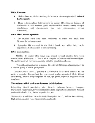LD in Humans:
 LD has been studied extensively in humans (Homo sapiens) - Pritchard
& Przeworski
 There is tremendous heterogeneity in human LD estimates because of
differences in loci, marker types (microsatellites versus SNPs), sample
populations, and chromosome type (sex chromosomes versus
autosomes).
LD in other animal systems:
 LD studies have also been conducted in cattle and Fruit flies
(Drosophila melanogaster)
 Extensive LD reported in the Dutch black and white dairy cattle
populations Globalization of semen trading.
LD in plant systems
MAIZE: In maize (Zea mays ssp. mays), several studies have been
conducted to investigate. LD over a wide range of population and marker types.
The patterns of LD vary substantially with the population chosen.
Ten million investigated sequence diversity at 21 loci on chromosome 1 in
a diverse group of maize germplasm.
ARABIDOPSIS: The LD pattern in Arabidopsis is a sharp contrast to the
pattern in maize. During last five years most studies described LD in Wheat
and Barley, besides single reports on rice, rye grass, soybean, sugarcane and
sorghum.
The factors, which lead to an increase in LD, include
Inbreeding, Small population size, Genetic isolation between lineages,
Population subdivision, Low recombination rate, Population admixture, Natural
and artificial selection, Balancing selection, etc.
The factors, which lead to a decrease/disruption in LD, include Outcrossing,
High recombination rate, High mutation rate, etc.
 