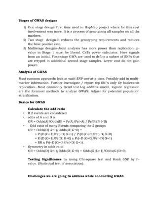 Stages of GWAS designs
1) One stage design-First time used in HapMap project where for this cost
involvement was more. It is a process of genotyping all samples on all the
markers.
2) Two stage design-It reduces the genotyping requirements and reduces
the false positive rate.
3) Multistage designs-Joint analysis has more power than replication. p-
value in Stage 1 must be liberal. CaTs power calculator. Here signals
from an initial, First-stage GWA are used to define a subset of SNPs that
are retyped in additional second stage samples. Lower cost do not gain
power.
Analysis of GWAS
Most common approach: look at each SNP one-at-a-time. Possibly add in multi-
marker information. Further investigate / report top SNPs only Or backwards
replication…Most commonly trend test.Log additive model, logistic regression
are the foremost methods to analyze GWAS. Adjust for potential population
stratification.
Basics for GWAS
Calculate the odd ratio
• If 2 events are considered
• odds of A and B is
OR = Odds(A)/Odds(B) = Pr(A)/Pr(~A) / Pr(B)/Pr(~B)
• Odd ratio of many Events comparing the 2 groups
OR = Odds(D|G=1)/Odds(D|G=0) =
= Pr(D|G=1)/Pr(~D|G=1) / Pr(D|G=0)/Pr(~D|G=0)
= Pr(D|G=1)/Pr(D|G=0) x Pr(~D|G=0)/Pr(~D|G=1)
= RR x Pr(~D|G=0)/Pr(~D|G=1).
• Symmetry in odds ratio
OR = Odds(D|G=1)/Odds(D|G=0) = Odds(G|D=1)/Odds(G|D=0).
Testing Significance by using Chi-square test and Rank SNP by P-
value. (Statistical test of association).
Challenges we are going to address while conducting GWAS
 